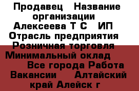 Продавец › Название организации ­ Алексеева Т.С., ИП › Отрасль предприятия ­ Розничная торговля › Минимальный оклад ­ 12 000 - Все города Работа » Вакансии   . Алтайский край,Алейск г.